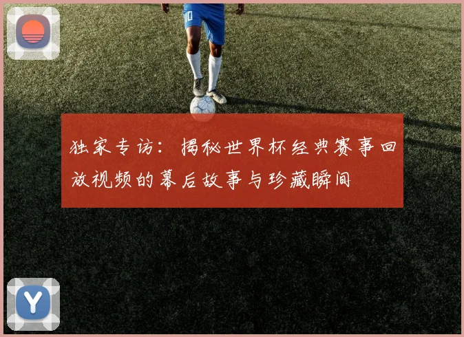 独家专访:揭秘世界杯经典赛事回放视频的幕后故事与珍藏瞬间