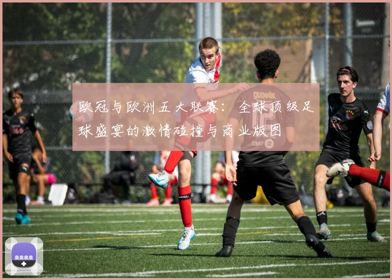 欧冠与欧洲五大联赛:全球顶级足球盛宴的激情碰撞与商业版图