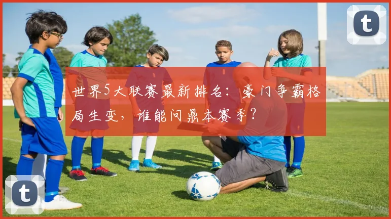 世界5大联赛最新排名:豪门争霸格局生变,谁能问鼎本赛季?