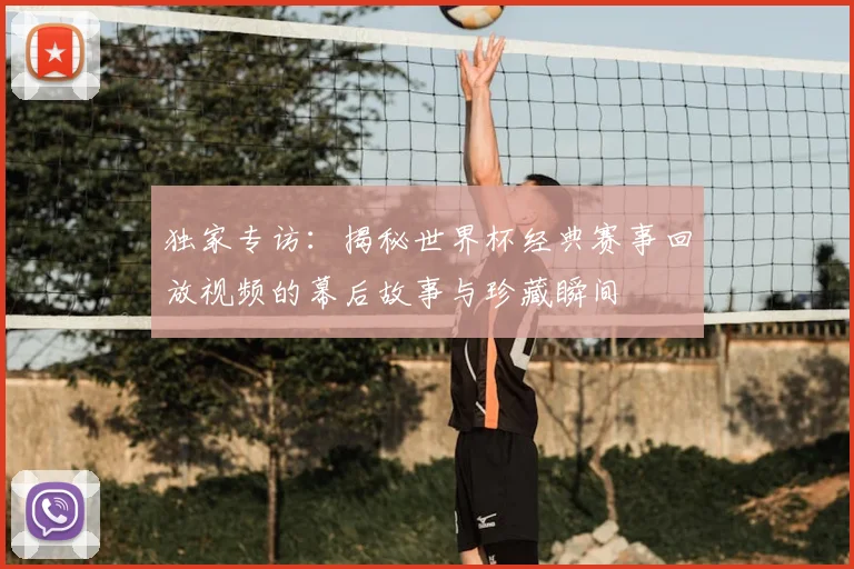 独家专访：揭秘世界杯经典赛事回放视频的幕后故事与珍藏瞬间
